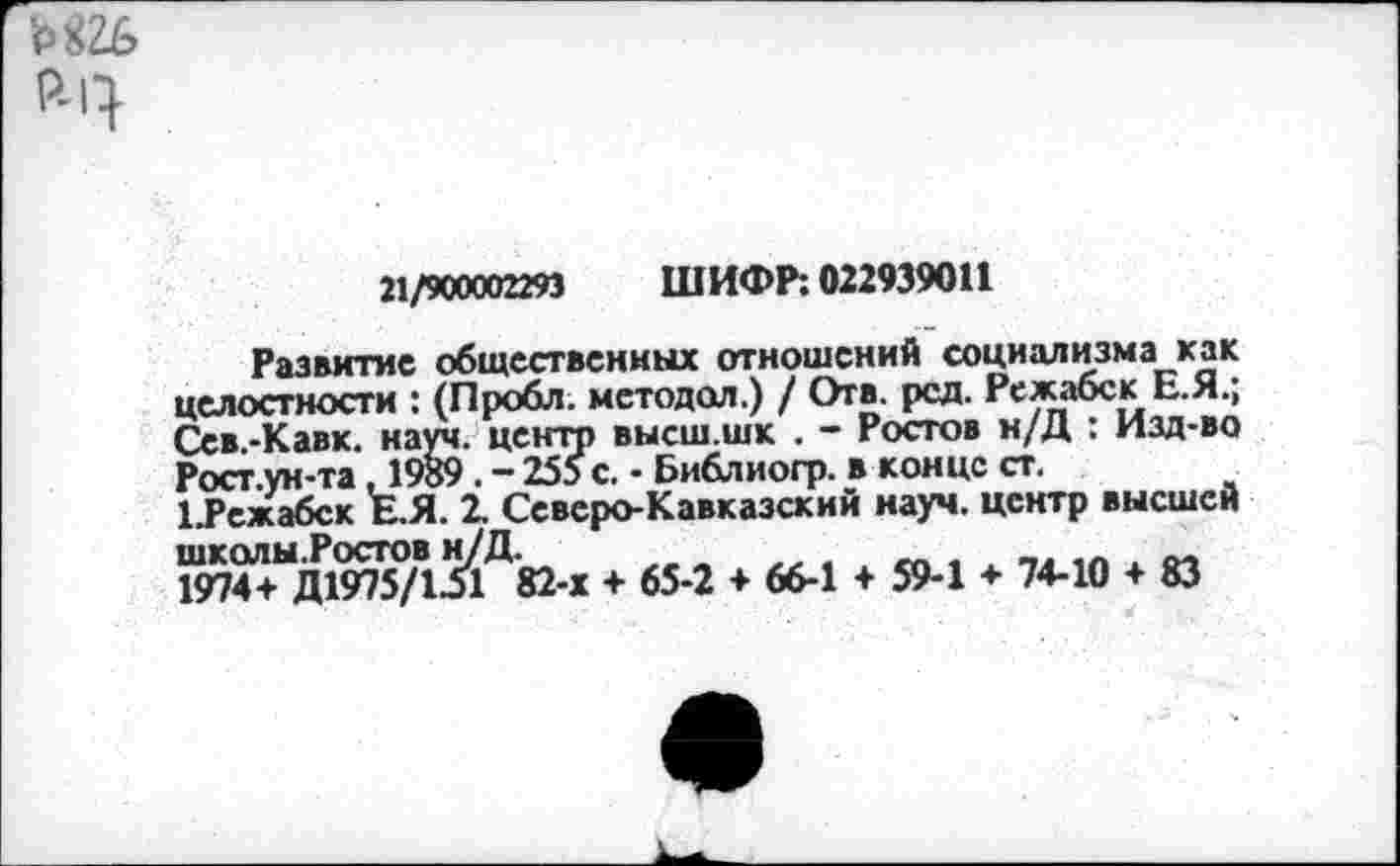 ﻿мгь
р-1}
21/900002293 ШИФР: 022939011
Развитие общественных отношений социализма как целостности : (Пробл. методол.) / Отв. рсд. Рсжабск Е.Я.; Сев.-Кавк. науч, центт) высш.шк . - Ростов н/Д : Изд-во Рост.ун-та .1989 . - 255 с. • Библиогр. в конце ст.
ЕРежабск Е.Я. 2. Северо-Кавказский науч, центр высшей школы.Ростов н/Д.
1774+ Д1975/151 82-х + 65-2 + 66-1 + 59-1 + 74-10 ♦ 83